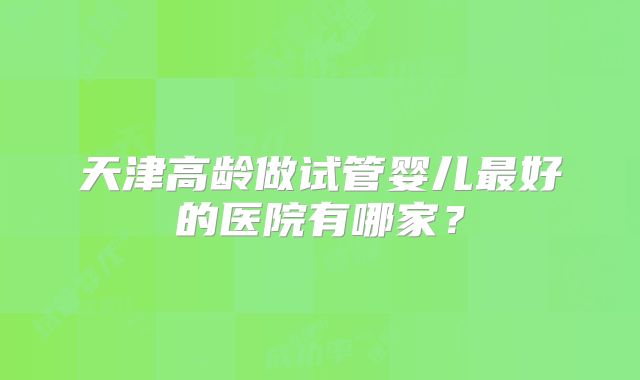 天津高龄做试管婴儿最好的医院有哪家?