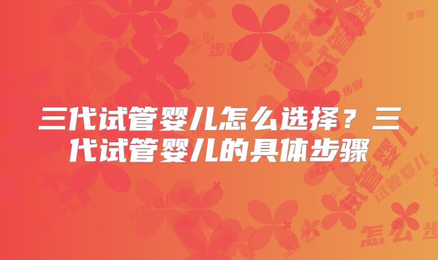 三代试管婴儿怎么选择?三代试管婴儿的具体步骤