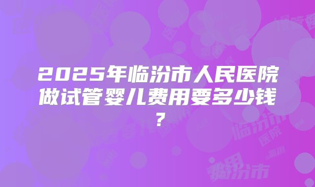 2025年临汾市人民医院做试管婴儿费用要多少钱?