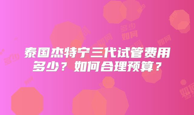 泰国杰特宁三代试管费用多少?如何合理预算?