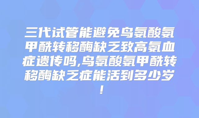 三代试管能避免鸟氨酸氨甲酰转移酶缺乏致高氨血症遗传吗,鸟氨酸氨甲酰转移酶缺乏症能活到多少岁!