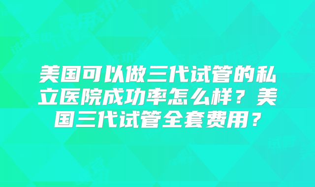 美国可以做三代试管的私立医院成功率怎么样?美国三代试管全套费用?