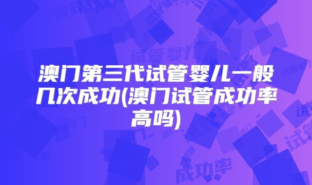澳门第三代试管婴儿一般几次成功(澳门试管成功率高吗)