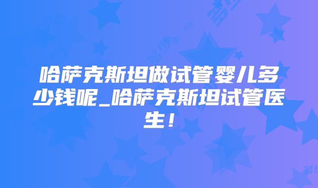 哈萨克斯坦做试管婴儿多少钱呢_哈萨克斯坦试管医生!