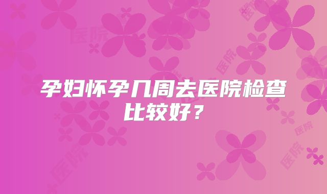 孕妇怀孕几周去医院检查比较好？