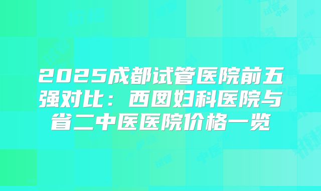 2025成都试管医院前五强对比:西囡妇科医院与省二中医医院价格一览