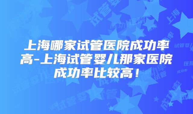 上海哪家试管医院成功率高-上海试管婴儿那家医院成功率比较高!