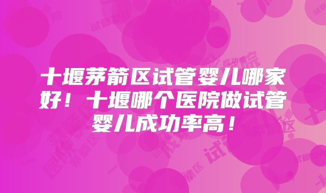 十堰茅箭区试管婴儿哪家好!十堰哪个医院做试管婴儿成功率高!