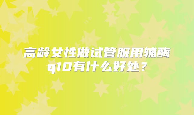 高龄女性做试管服用辅酶q10有什么好处?