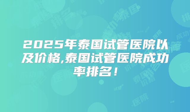 2025年泰国试管医院以及价格,泰国试管医院成功率排名！