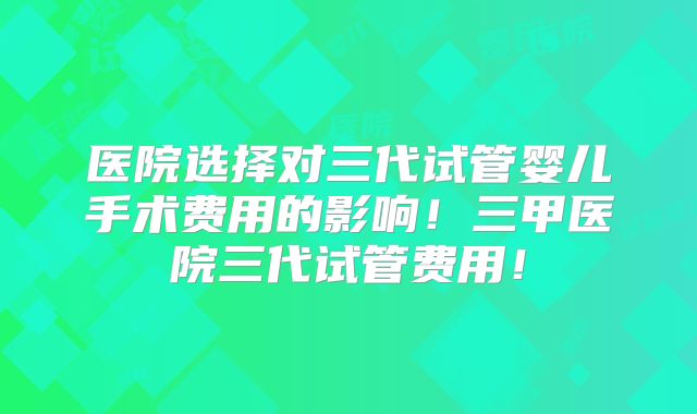 医院选择对三代试管婴儿手术费用的影响！三甲医院三代试管费用！