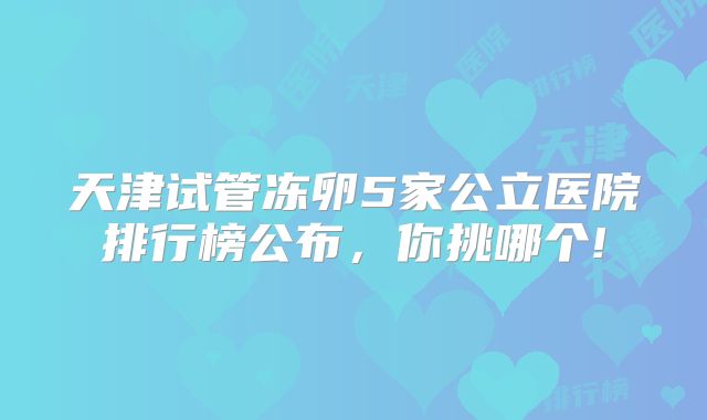 天津试管冻卵5家公立医院排行榜公布,你挑哪个!