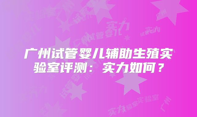 广州试管婴儿辅助生殖实验室评测：实力如何？