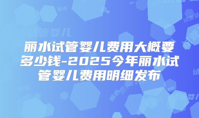 丽水试管婴儿费用大概要多少钱-2025今年丽水试管婴儿费用明细发布