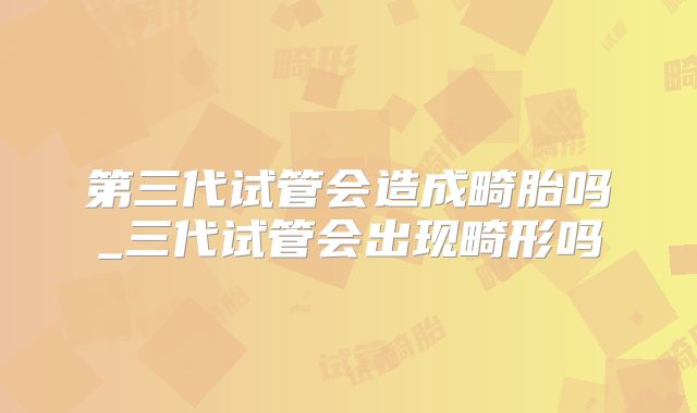 第三代试管会造成畸胎吗_三代试管会出现畸形吗