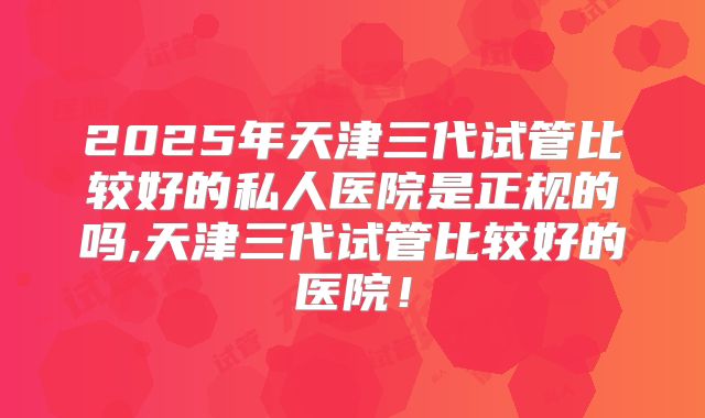 2025年天津三代试管比较好的私人医院是正规的吗,天津三代试管比较好的医院！