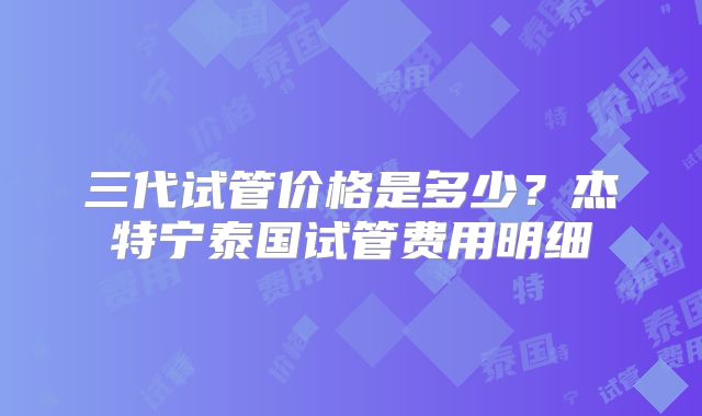三代试管价格是多少?杰特宁泰国试管费用明细