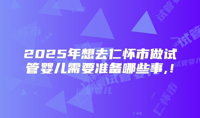 2025年想去仁怀市做试管婴儿需要准备哪些事,！