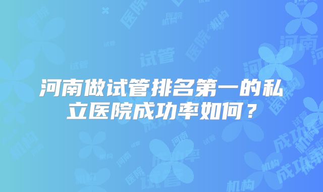 河南做试管排名第一的私立医院成功率如何?