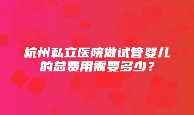 杭州私立医院做试管婴儿的总费用需要多少?