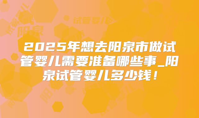 2025年想去阳泉市做试管婴儿需要准备哪些事_阳泉试管婴儿多少钱!