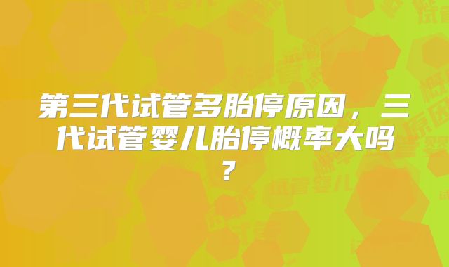 第三代试管多胎停原因,三代试管婴儿胎停概率大吗?