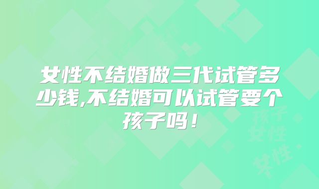 女性不结婚做三代试管多少钱,不结婚可以试管要个孩子吗!