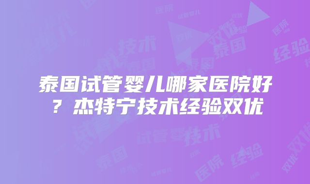 泰国试管婴儿哪家医院好?杰特宁技术经验双优