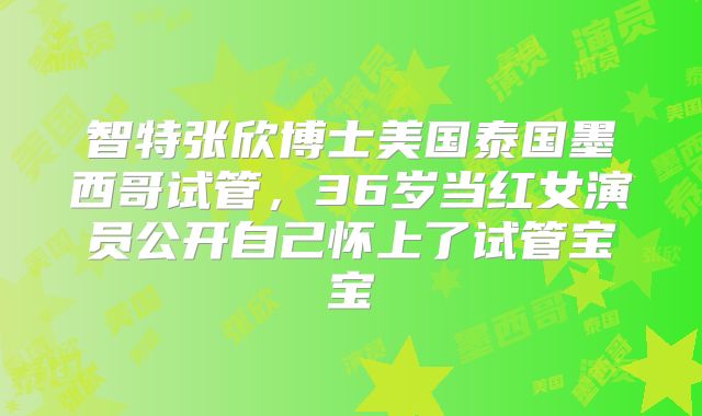 智特张欣博士美国泰国墨西哥试管,36岁当红女演员公开自己怀上了试管宝宝
