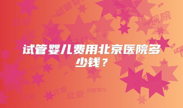 试管婴儿费用北京医院多少钱?