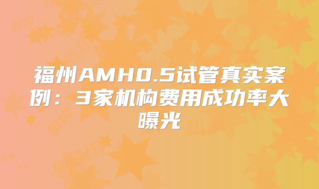 福州AMH0.5试管真实案例:3家机构费用成功率大曝光