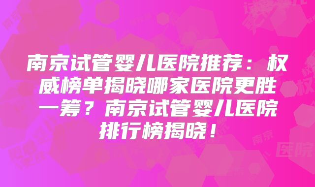 南京试管婴儿医院推荐:权威榜单揭晓哪家医院更胜一筹?南京试管婴儿医院排行榜揭晓!