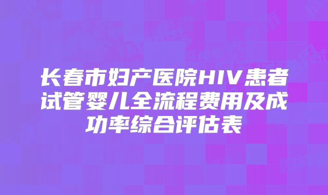 长春市妇产医院HIV患者试管婴儿全流程费用及成功率综合评估表