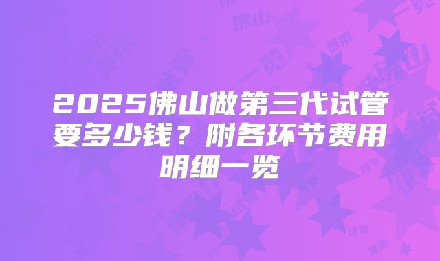2025佛山做第三代试管要多少钱？附各环节费用明细一览