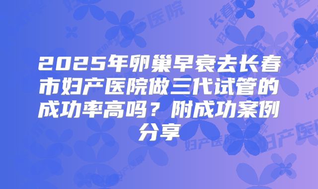 2025年卵巢早衰去长春市妇产医院做三代试管的成功率高吗?附成功案例分享