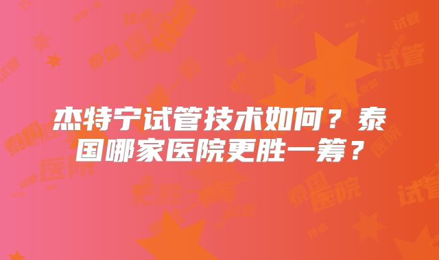 杰特宁试管技术如何?泰国哪家医院更胜一筹?