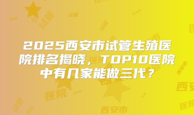 2025西安市试管生殖医院排名揭晓,TOP10医院中有几家能做三代?