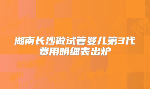 湖南长沙做试管婴儿第3代费用明细表出炉