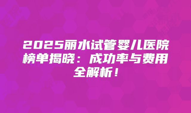 2025丽水试管婴儿医院榜单揭晓:成功率与费用全解析!