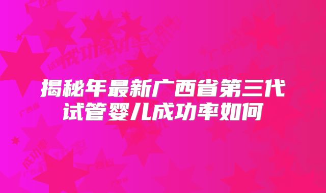 揭秘年最新广西省第三代试管婴儿成功率如何