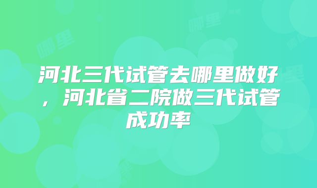 河北三代试管去哪里做好，河北省二院做三代试管成功率