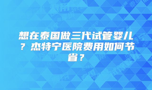 想在泰国做三代试管婴儿？杰特宁医院费用如何节省？