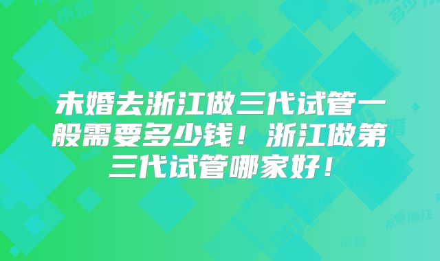 未婚去浙江做三代试管一般需要多少钱！浙江做第三代试管哪家好！