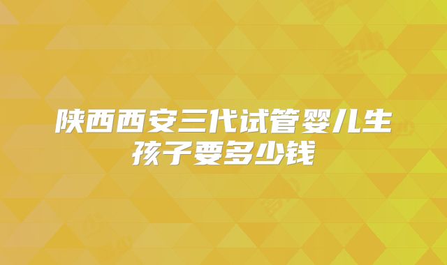 陕西西安三代试管婴儿生孩子要多少钱