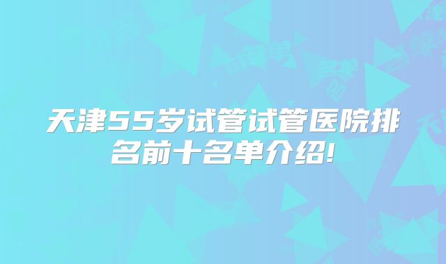 天津55岁试管试管医院排名前十名单介绍!