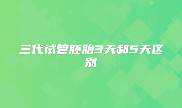 三代试管胚胎3天和5天区别