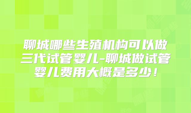 聊城哪些生殖机构可以做三代试管婴儿-聊城做试管婴儿费用大概是多少!