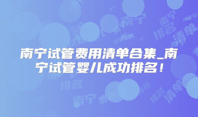 南宁试管费用清单合集_南宁试管婴儿成功排名!