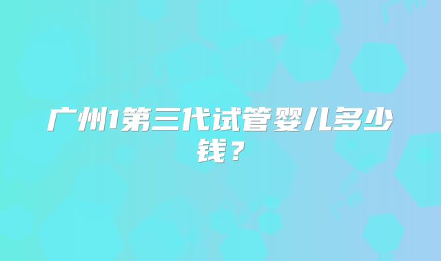 广州1第三代试管婴儿多少钱?