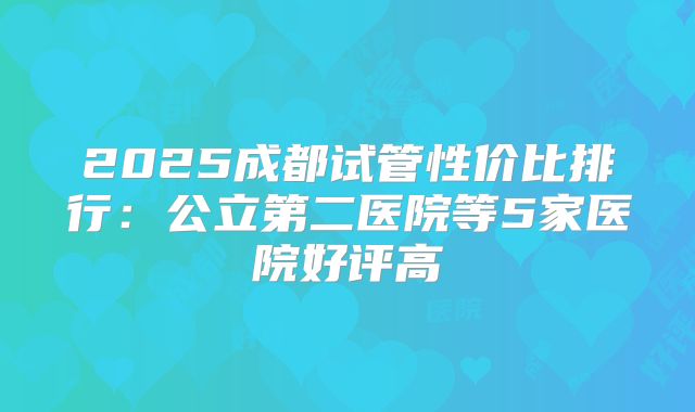 2025成都试管性价比排行：公立第二医院等5家医院好评高